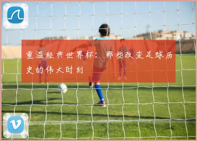 重温经典世界杯：那些改变足球历史的伟大时刻