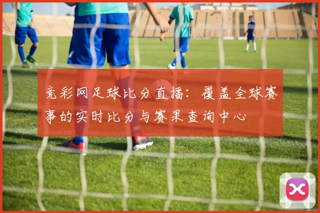 竞彩网足球比分直播：覆盖全球赛事的实时比分与赛果查询中心