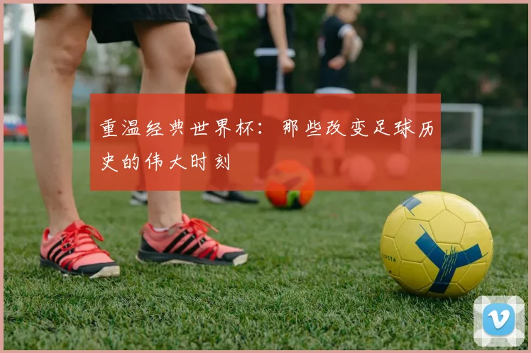 重温经典世界杯：那些改变足球历史的伟大时刻